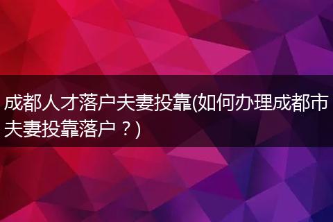 成都人才落户夫妻投靠(如何办理成都市夫妻投靠落户？)