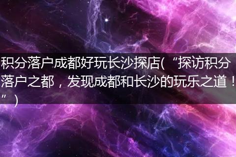 积分落户成都好玩长沙探店(“探访积分落户之都，发现成都和长沙的玩乐之道！”)