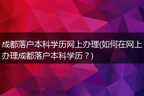 成都落户本科学历网上办理(如何在网上办理成都落户本科学历？)