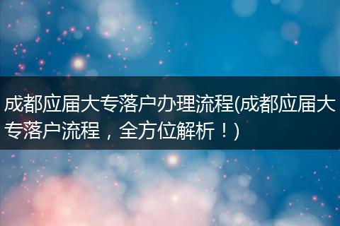 成都应届大专落户办理流程(成都应届大专落户流程，全方位解析！)