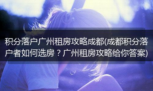 积分落户广州租房攻略成都(成都积分落户者如何选房？广州租房攻略给你答案)