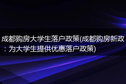 成都购房大学生落户政策(成都购房新政：为大学生提供优惠落户政策)