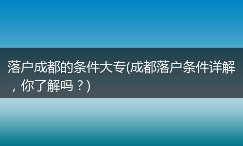 落户成都的条件大专(成都落户条件详解，你了解吗？)