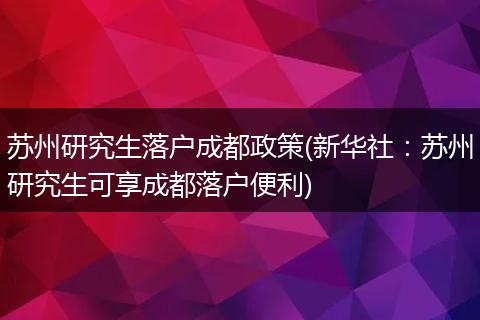 苏州研究生落户成都政策(新华社：苏州研究生可享成都落户便利)