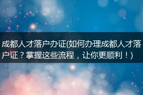成都人才落户办证(如何办理成都人才落户证？掌握这些流程，让你更顺利！)