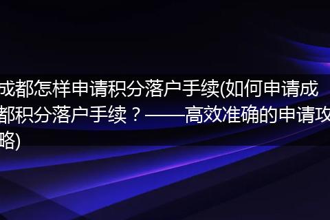 成都怎样申请积分落户手续(如何申请成都积分落户手续？——高效准确的申请攻略)