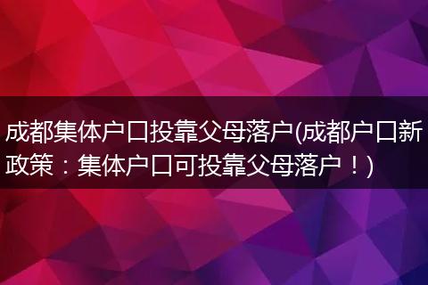 成都集体户口投靠父母落户(成都户口新政策：集体户口可投靠父母落户！)