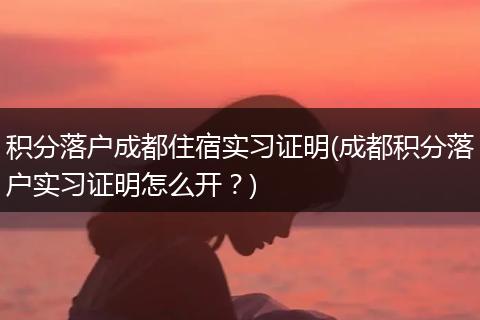 积分落户成都住宿实习证明(成都积分落户实习证明怎么开？)