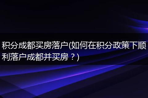 积分成都买房落户(如何在积分政策下顺利落户成都并买房？)