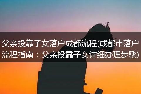 父亲投靠子女落户成都流程(成都市落户流程指南：父亲投靠子女详细办理步骤)