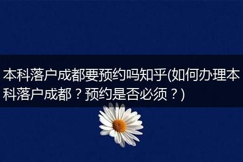 本科落户成都要预约吗知乎(如何办理本科落户成都？预约是否必须？)
