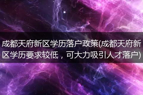 成都天府新区学历落户政策(成都天府新区学历要求较低,可大力吸引人才落户)