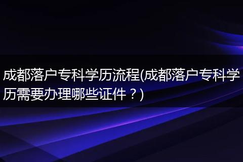 成都落户专科学历流程(成都落户专科学历需要办理哪些证件？)