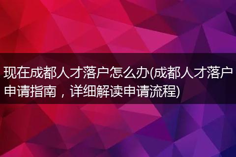 现在成都人才落户怎么办(成都人才落户申请指南,详细解读申请流程)