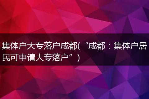 集体户大专落户成都(“成都：集体户居民可申请大专落户”)