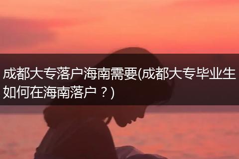 成都大专落户海南需要(成都大专毕业生如何在海南落户?)