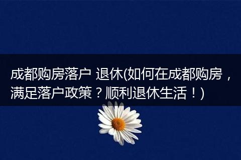 成都购房落户 退休(如何在成都购房,满足落户政策?顺利退休生活!)