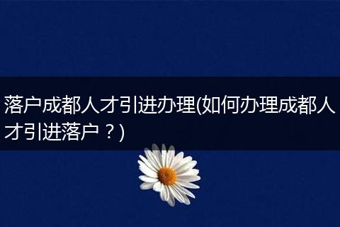 落户成都人才引进办理(如何办理成都人才引进落户？)