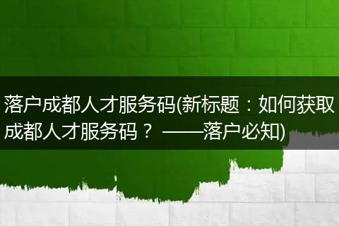 落户成都人才服务码(新标题：如何获取成都人才服务码？ ——落户必知)