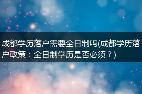 成都学历落户需要全日制吗(成都学历落户政策：全日制学历是否必须？)