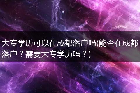 大专学历可以在成都落户吗(能否在成都落户？需要大专学历吗？)