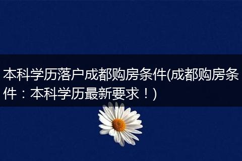 本科学历落户成都购房条件(成都购房条件：本科学历最新要求！)