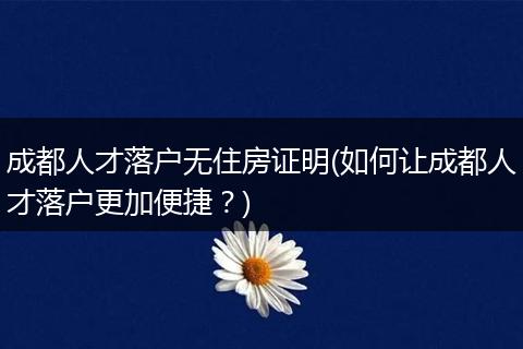 成都人才落户无住房证明(如何让成都人才落户更加便捷？)