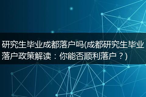 研究生毕业成都落户吗(成都研究生毕业落户政策解读：你能否顺利落户？)