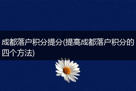 成都落户积分提分(提高成都落户积分的四个方法)