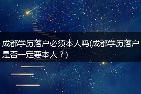 成都学历落户必须本人吗(成都学历落户是否一定要本人？)