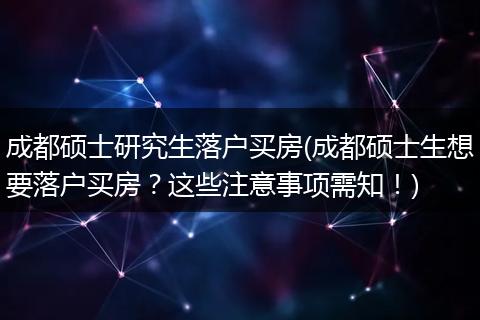 成都硕士研究生落户买房(成都硕士生想要落户买房？这些注意事项需知！)