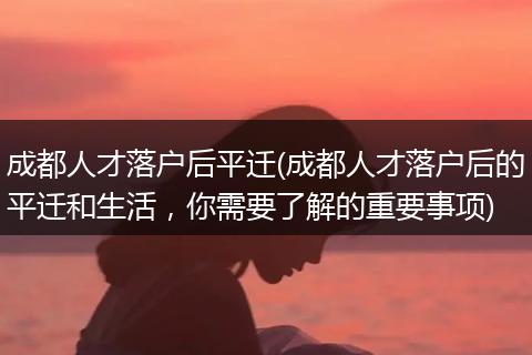 成都人才落户后平迁(成都人才落户后的平迁和生活，你需要了解的重要事项)