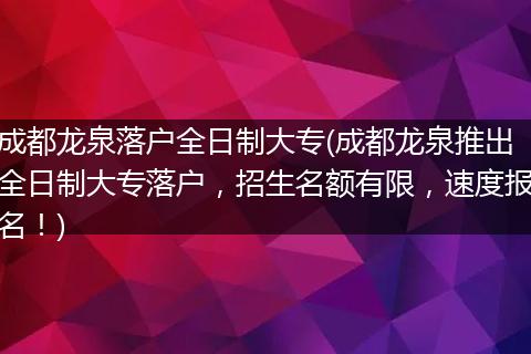 成都龙泉落户全日制大专(成都龙泉推出全日制大专落户，招生名额有限，速度报名！)