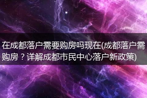在成都落户需要购房吗现在(成都落户需购房?详解成都市民中心落户新政策)