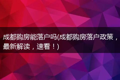成都购房能落户吗(成都购房落户政策,最新解读,速看!)