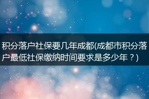 积分落户社保要几年成都(成都市积分落户最低社保缴纳时间要求是多少年？)