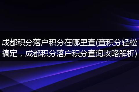 成都积分落户积分在哪里查(查积分轻松搞定,成都积分落户积分查询攻略解析)