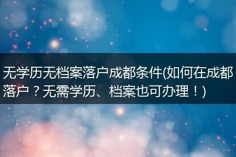 无学历无档案落户成都条件(如何在成都落户?无需学历、档案也可办理!)