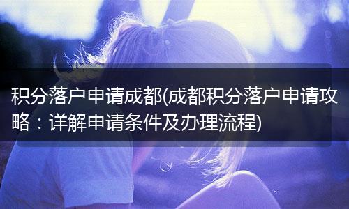 积分落户申请成都(成都积分落户申请攻略：详解申请条件及办理流程)