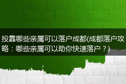 投靠哪些亲属可以落户成都(成都落户攻略：哪些亲属可以助你快速落户？)