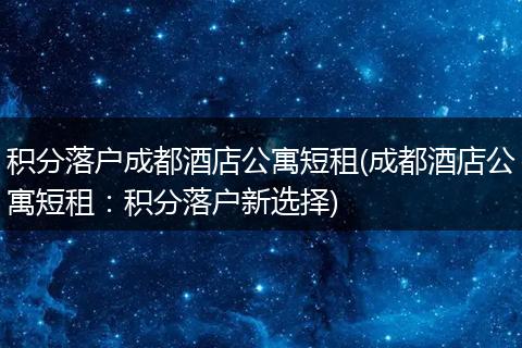 积分落户成都酒店公寓短租(成都酒店公寓短租：积分落户新选择)