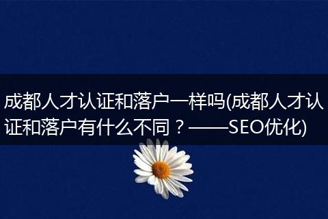 成都人才认证和落户一样吗(成都人才认证和落户有什么不同？——SEO优化)