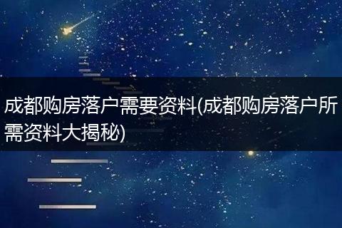 成都购房落户需要资料(成都购房落户所需资料大揭秘)