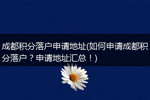 成都积分落户申请地址(如何申请成都积分落户？申请地址汇总！)