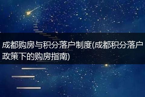 成都购房与积分落户制度(成都积分落户政策下的购房指南)