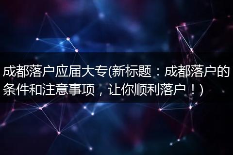 成都落户应届大专(新标题：成都落户的条件和注意事项，让你顺利落户！)