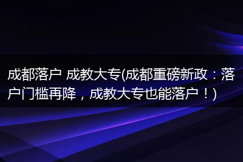成都落户 成教大专(成都重磅新政：落户门槛再降，成教大专也能落户！)