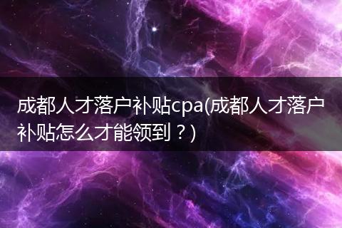 成都人才落户补贴cpa(成都人才落户补贴怎么才能领到?)