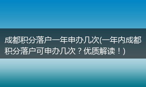 成都积分落户一年申办几次(一年内成都积分落户可申办几次？优质解读！)