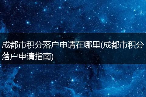 成都市积分落户申请在哪里(成都市积分落户申请指南)